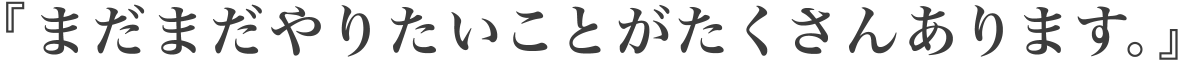 『まだまだやりたいことがたくさんあります。』